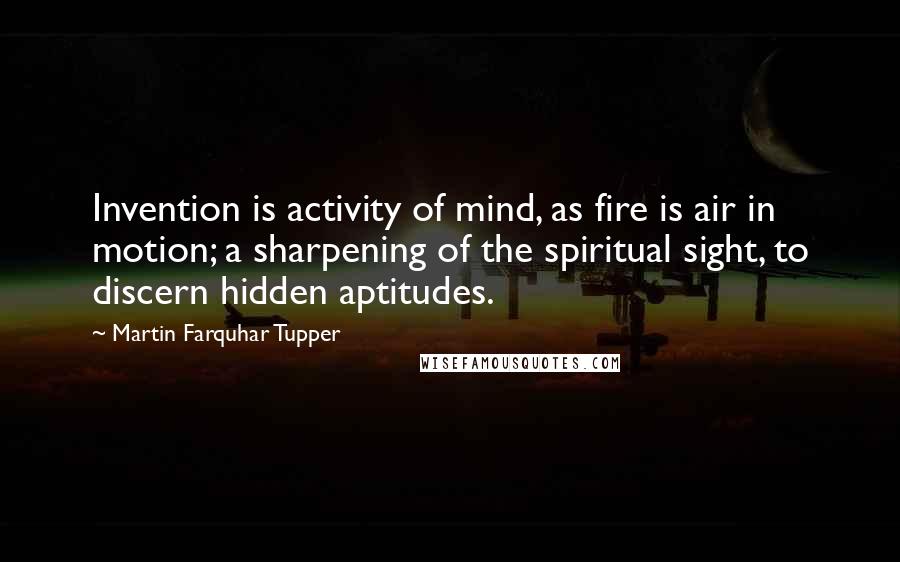 Martin Farquhar Tupper Quotes: Invention is activity of mind, as fire is air in motion; a sharpening of the spiritual sight, to discern hidden aptitudes.