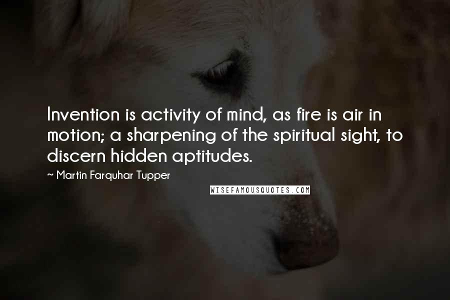 Martin Farquhar Tupper Quotes: Invention is activity of mind, as fire is air in motion; a sharpening of the spiritual sight, to discern hidden aptitudes.