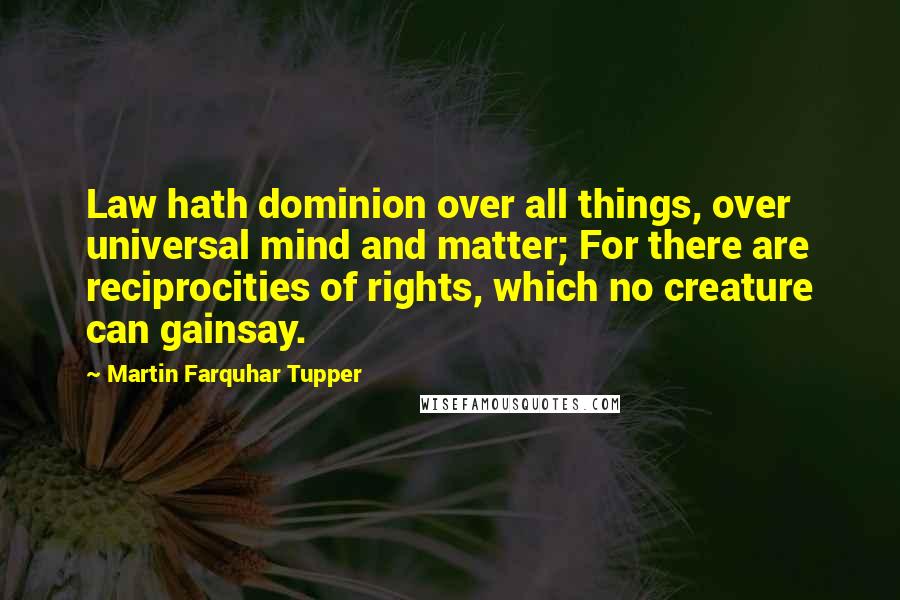 Martin Farquhar Tupper Quotes: Law hath dominion over all things, over universal mind and matter; For there are reciprocities of rights, which no creature can gainsay.