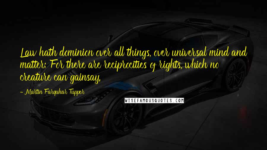 Martin Farquhar Tupper Quotes: Law hath dominion over all things, over universal mind and matter; For there are reciprocities of rights, which no creature can gainsay.