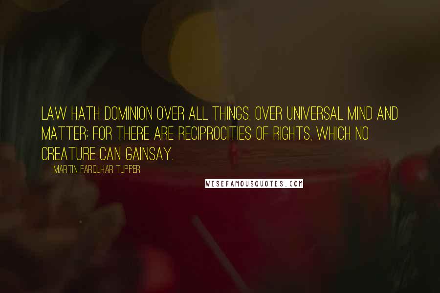 Martin Farquhar Tupper Quotes: Law hath dominion over all things, over universal mind and matter; For there are reciprocities of rights, which no creature can gainsay.