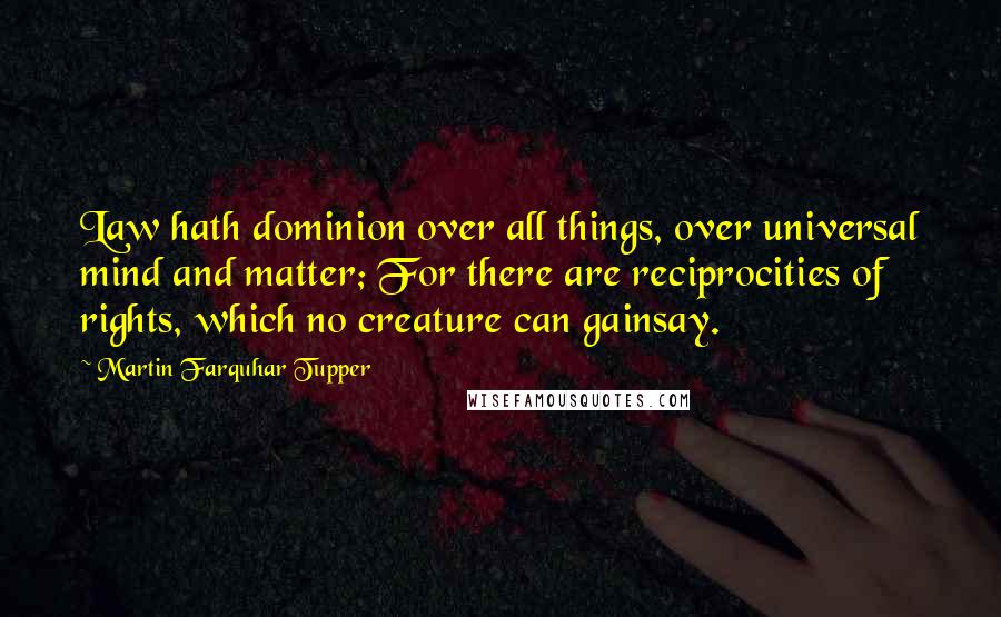 Martin Farquhar Tupper Quotes: Law hath dominion over all things, over universal mind and matter; For there are reciprocities of rights, which no creature can gainsay.