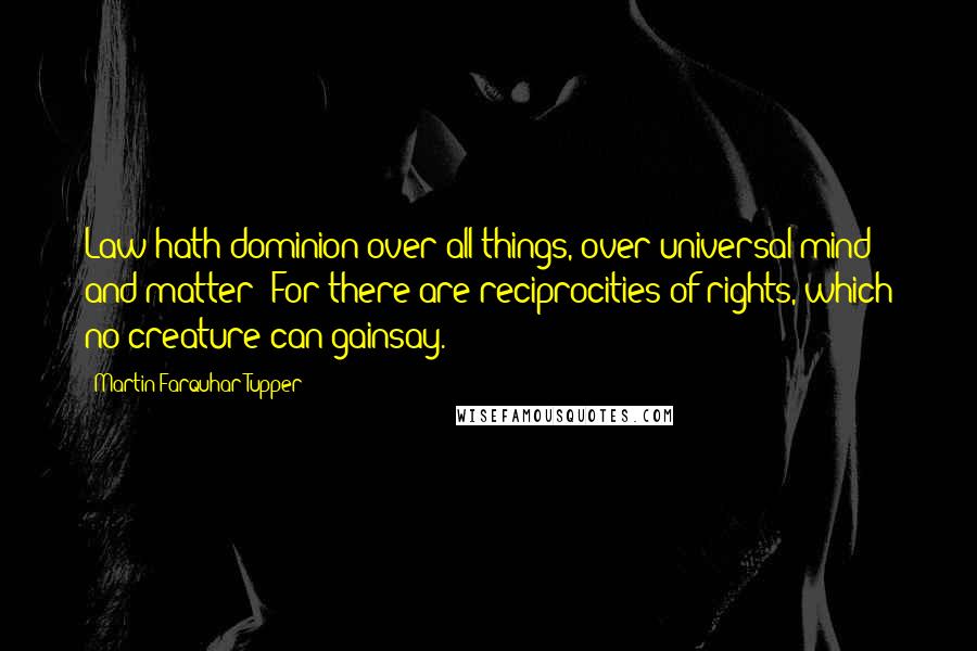 Martin Farquhar Tupper Quotes: Law hath dominion over all things, over universal mind and matter; For there are reciprocities of rights, which no creature can gainsay.