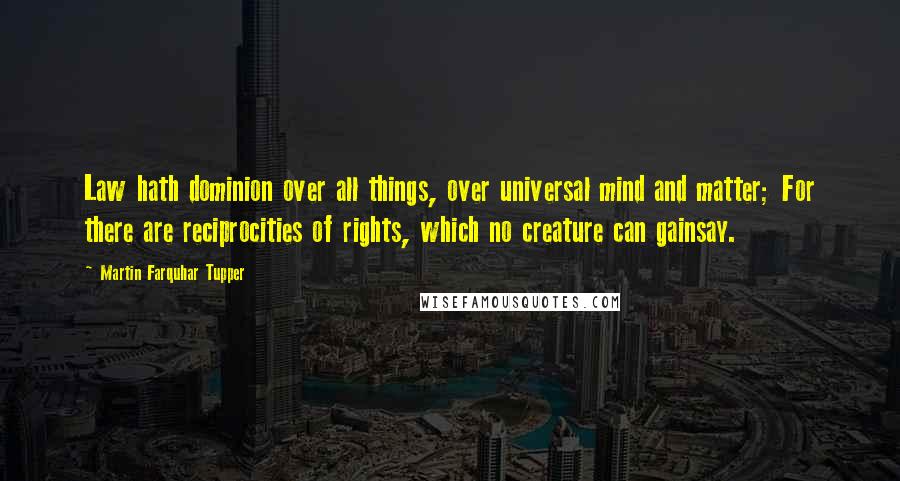 Martin Farquhar Tupper Quotes: Law hath dominion over all things, over universal mind and matter; For there are reciprocities of rights, which no creature can gainsay.