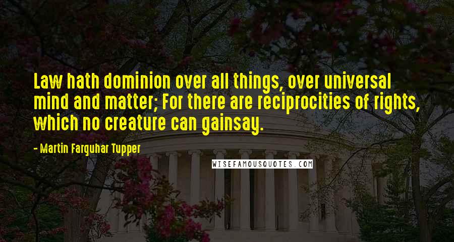 Martin Farquhar Tupper Quotes: Law hath dominion over all things, over universal mind and matter; For there are reciprocities of rights, which no creature can gainsay.