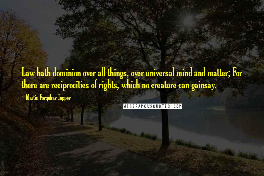 Martin Farquhar Tupper Quotes: Law hath dominion over all things, over universal mind and matter; For there are reciprocities of rights, which no creature can gainsay.