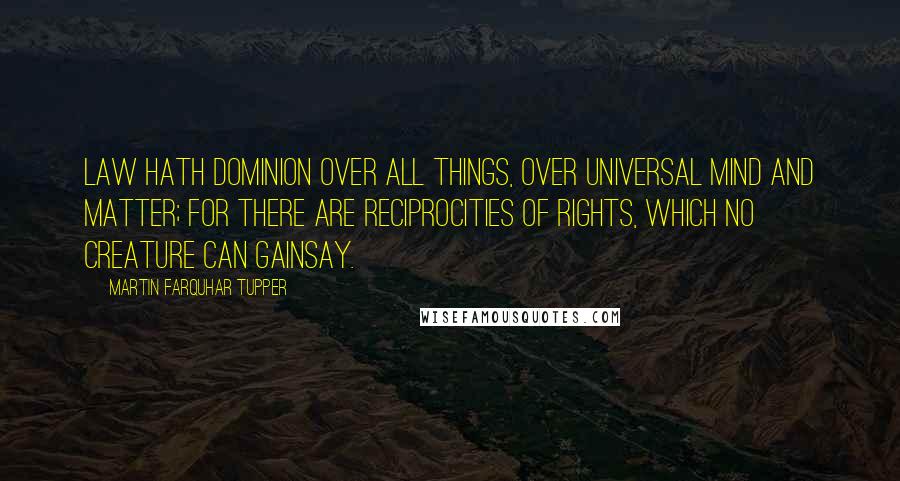 Martin Farquhar Tupper Quotes: Law hath dominion over all things, over universal mind and matter; For there are reciprocities of rights, which no creature can gainsay.