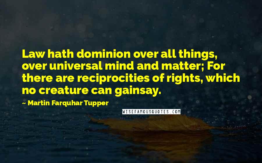 Martin Farquhar Tupper Quotes: Law hath dominion over all things, over universal mind and matter; For there are reciprocities of rights, which no creature can gainsay.