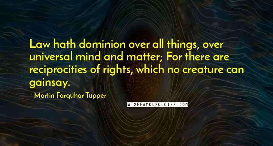 Martin Farquhar Tupper Quotes: Law hath dominion over all things, over universal mind and matter; For there are reciprocities of rights, which no creature can gainsay.