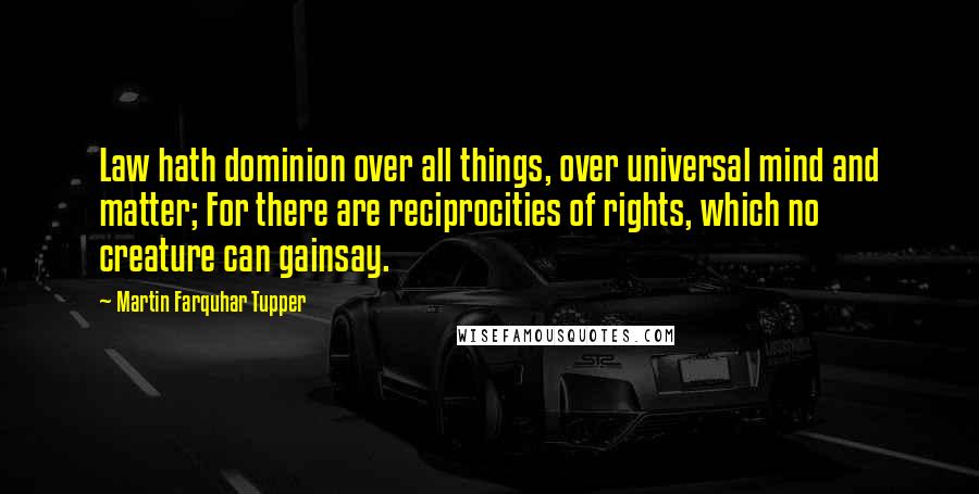 Martin Farquhar Tupper Quotes: Law hath dominion over all things, over universal mind and matter; For there are reciprocities of rights, which no creature can gainsay.