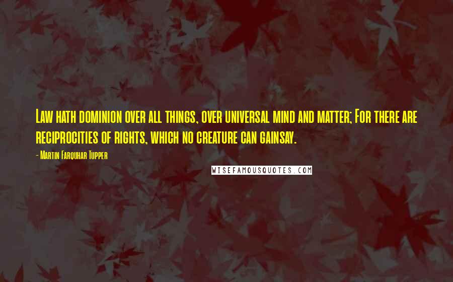 Martin Farquhar Tupper Quotes: Law hath dominion over all things, over universal mind and matter; For there are reciprocities of rights, which no creature can gainsay.