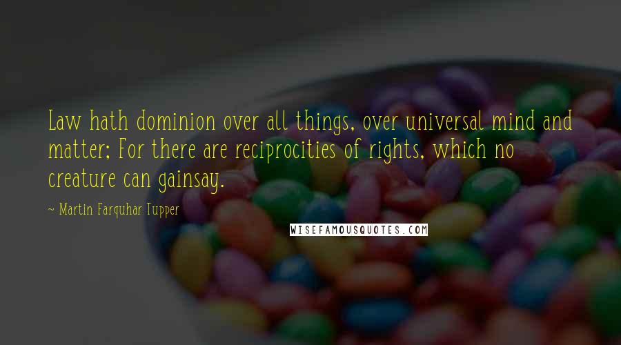 Martin Farquhar Tupper Quotes: Law hath dominion over all things, over universal mind and matter; For there are reciprocities of rights, which no creature can gainsay.