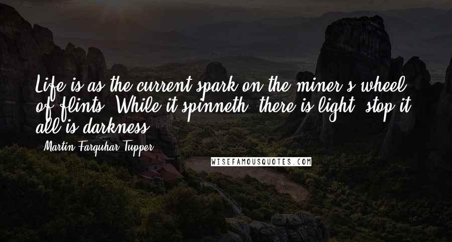 Martin Farquhar Tupper Quotes: Life is as the current spark on the miner's wheel of flints; While it spinneth, there is light; stop it, all is darkness.