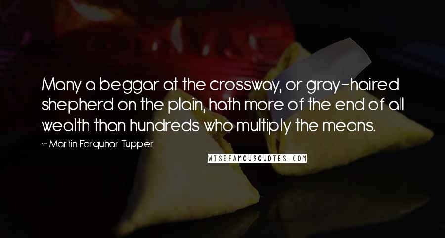 Martin Farquhar Tupper Quotes: Many a beggar at the crossway, or gray-haired shepherd on the plain, hath more of the end of all wealth than hundreds who multiply the means.