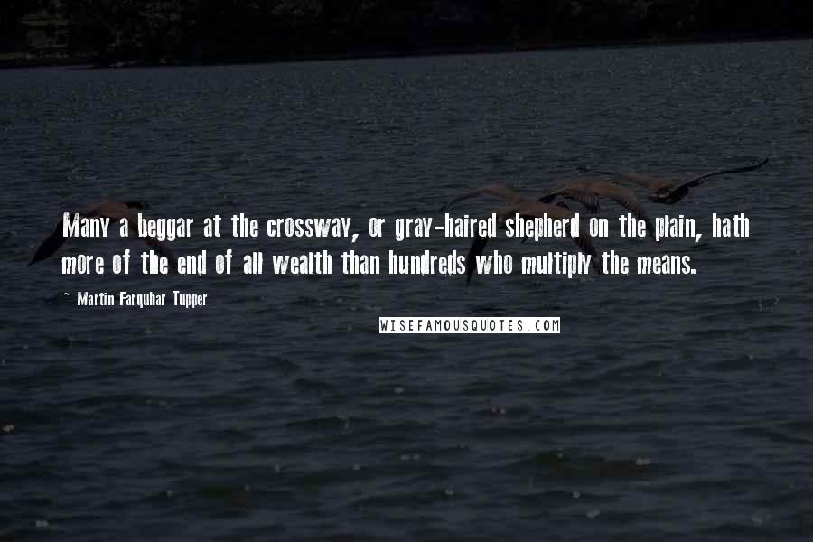 Martin Farquhar Tupper Quotes: Many a beggar at the crossway, or gray-haired shepherd on the plain, hath more of the end of all wealth than hundreds who multiply the means.