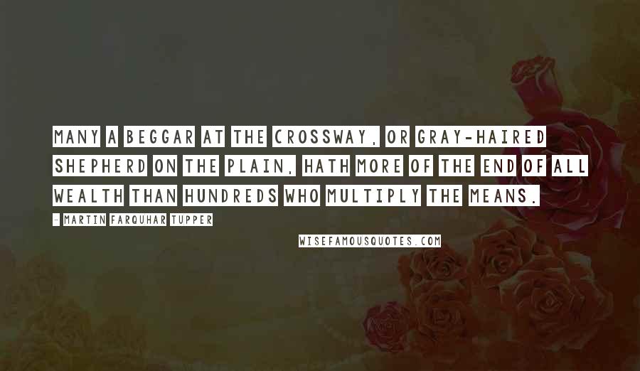 Martin Farquhar Tupper Quotes: Many a beggar at the crossway, or gray-haired shepherd on the plain, hath more of the end of all wealth than hundreds who multiply the means.