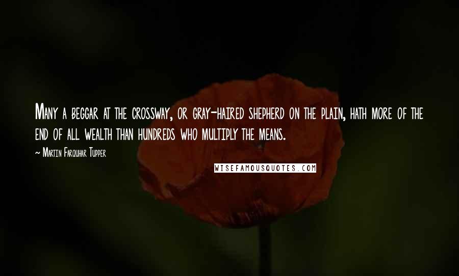 Martin Farquhar Tupper Quotes: Many a beggar at the crossway, or gray-haired shepherd on the plain, hath more of the end of all wealth than hundreds who multiply the means.