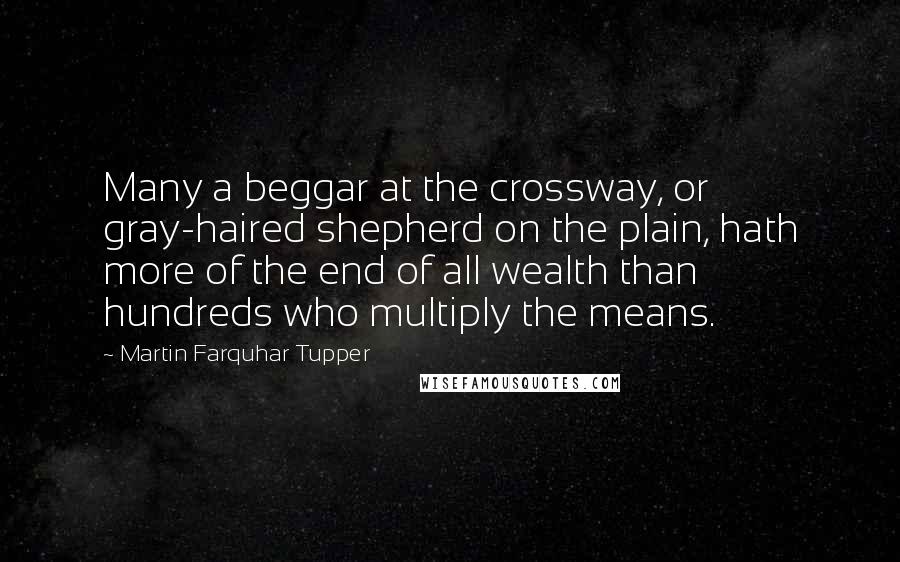 Martin Farquhar Tupper Quotes: Many a beggar at the crossway, or gray-haired shepherd on the plain, hath more of the end of all wealth than hundreds who multiply the means.