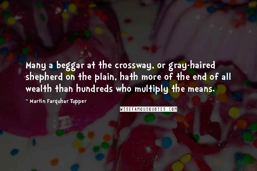 Martin Farquhar Tupper Quotes: Many a beggar at the crossway, or gray-haired shepherd on the plain, hath more of the end of all wealth than hundreds who multiply the means.