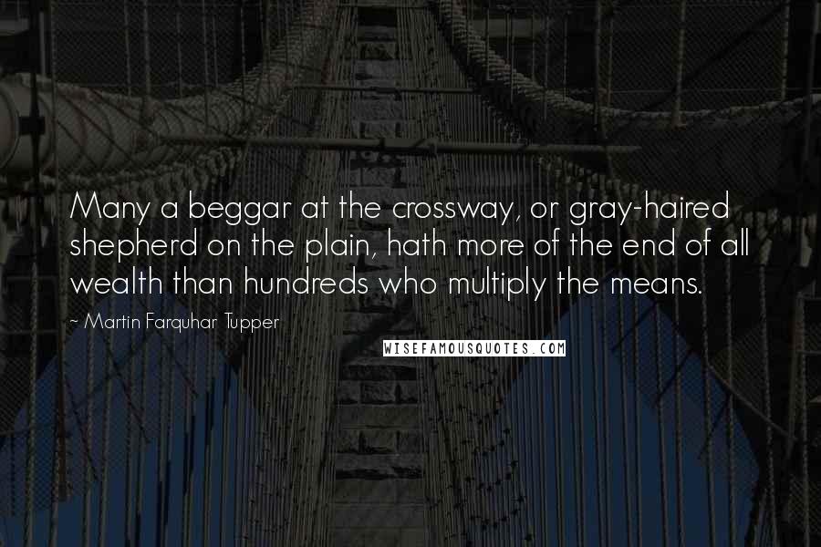 Martin Farquhar Tupper Quotes: Many a beggar at the crossway, or gray-haired shepherd on the plain, hath more of the end of all wealth than hundreds who multiply the means.