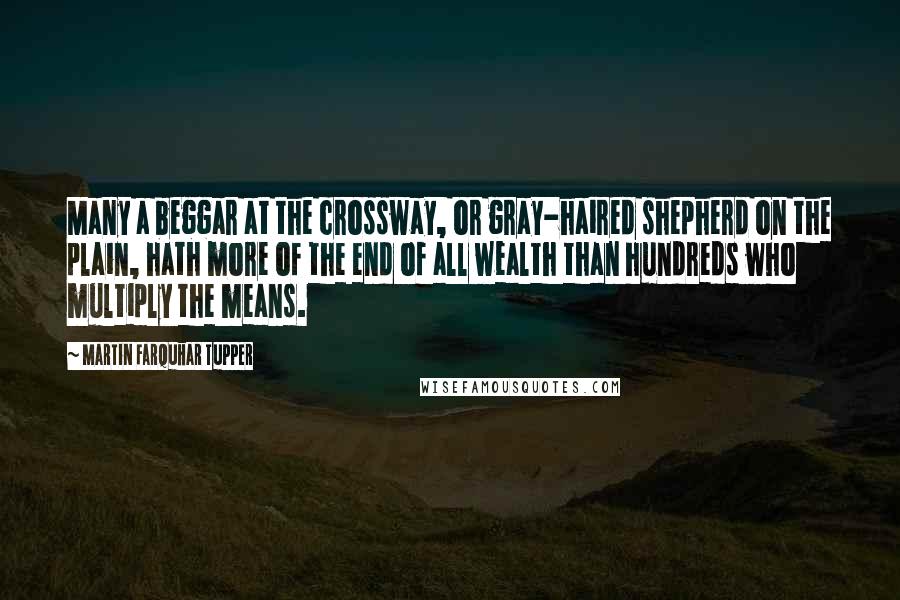 Martin Farquhar Tupper Quotes: Many a beggar at the crossway, or gray-haired shepherd on the plain, hath more of the end of all wealth than hundreds who multiply the means.