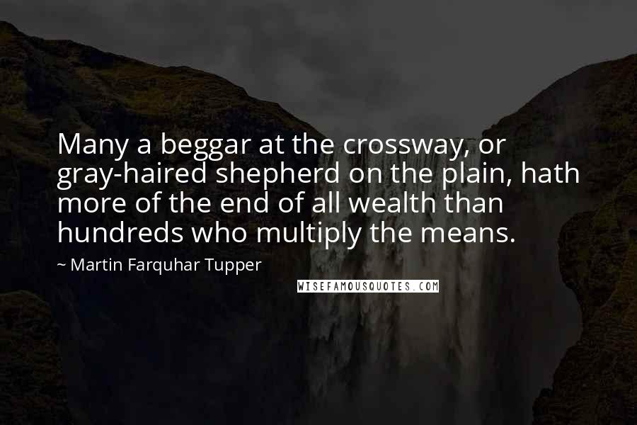 Martin Farquhar Tupper Quotes: Many a beggar at the crossway, or gray-haired shepherd on the plain, hath more of the end of all wealth than hundreds who multiply the means.