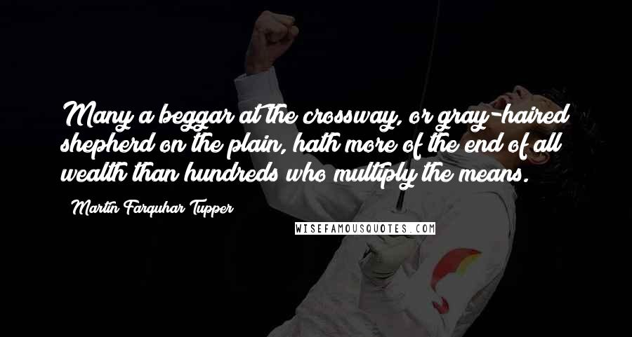 Martin Farquhar Tupper Quotes: Many a beggar at the crossway, or gray-haired shepherd on the plain, hath more of the end of all wealth than hundreds who multiply the means.