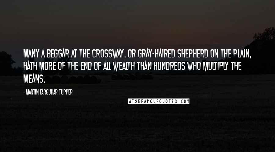 Martin Farquhar Tupper Quotes: Many a beggar at the crossway, or gray-haired shepherd on the plain, hath more of the end of all wealth than hundreds who multiply the means.