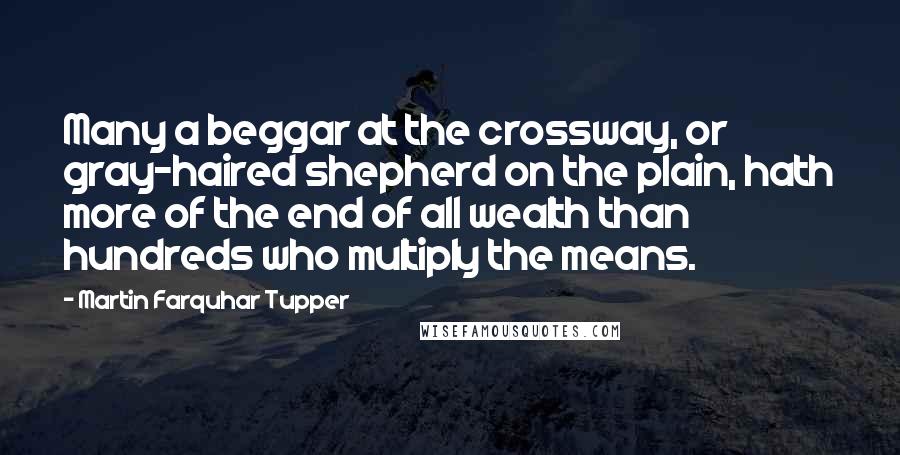 Martin Farquhar Tupper Quotes: Many a beggar at the crossway, or gray-haired shepherd on the plain, hath more of the end of all wealth than hundreds who multiply the means.