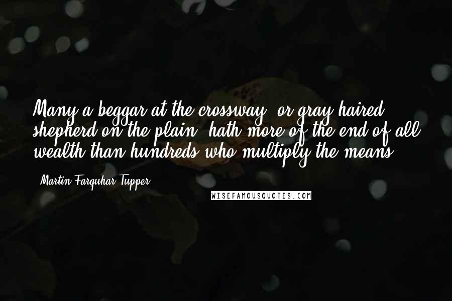 Martin Farquhar Tupper Quotes: Many a beggar at the crossway, or gray-haired shepherd on the plain, hath more of the end of all wealth than hundreds who multiply the means.