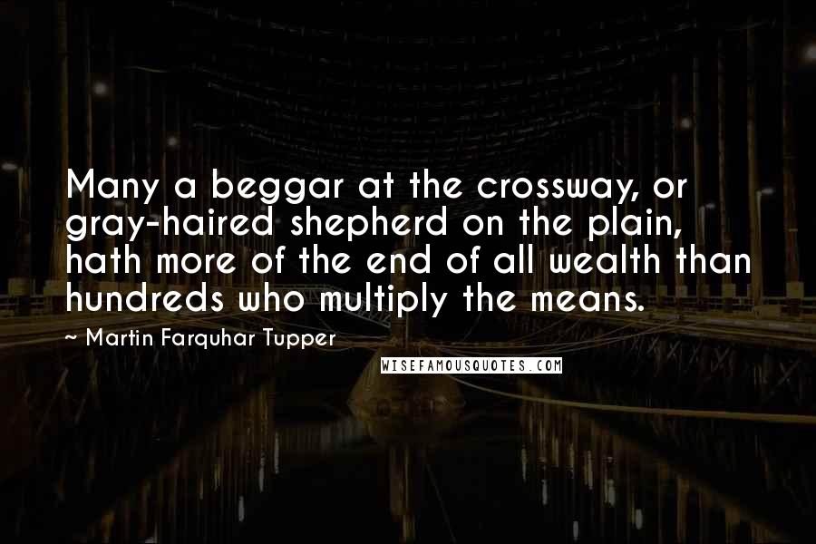 Martin Farquhar Tupper Quotes: Many a beggar at the crossway, or gray-haired shepherd on the plain, hath more of the end of all wealth than hundreds who multiply the means.