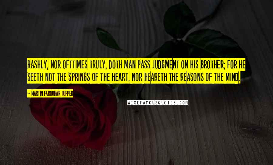 Martin Farquhar Tupper Quotes: Rashly, nor ofttimes truly, doth man pass judgment on his brother; for he seeth not the springs of the heart, nor heareth the reasons of the mind.