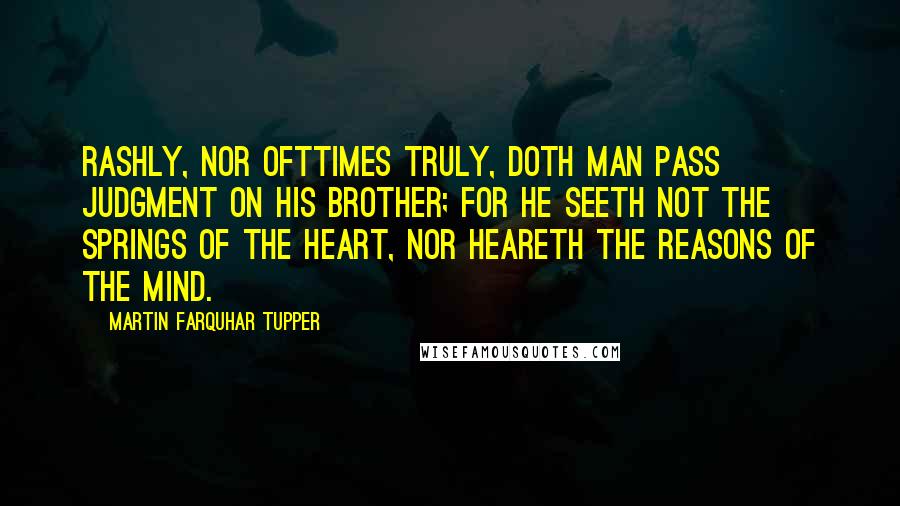 Martin Farquhar Tupper Quotes: Rashly, nor ofttimes truly, doth man pass judgment on his brother; for he seeth not the springs of the heart, nor heareth the reasons of the mind.