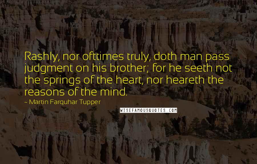 Martin Farquhar Tupper Quotes: Rashly, nor ofttimes truly, doth man pass judgment on his brother; for he seeth not the springs of the heart, nor heareth the reasons of the mind.