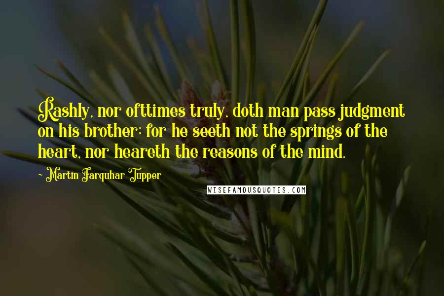 Martin Farquhar Tupper Quotes: Rashly, nor ofttimes truly, doth man pass judgment on his brother; for he seeth not the springs of the heart, nor heareth the reasons of the mind.