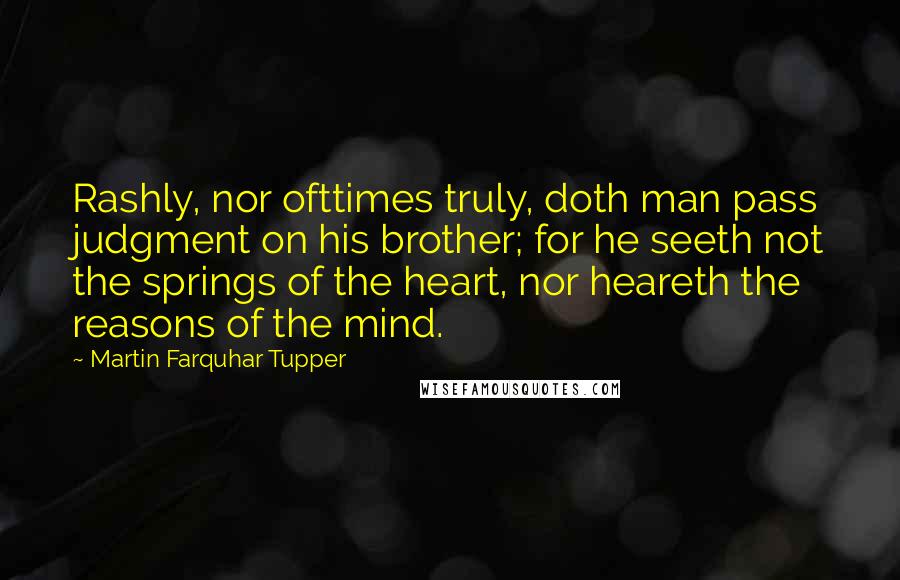 Martin Farquhar Tupper Quotes: Rashly, nor ofttimes truly, doth man pass judgment on his brother; for he seeth not the springs of the heart, nor heareth the reasons of the mind.