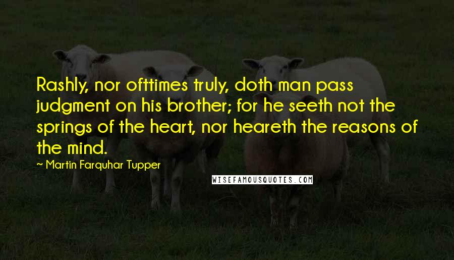 Martin Farquhar Tupper Quotes: Rashly, nor ofttimes truly, doth man pass judgment on his brother; for he seeth not the springs of the heart, nor heareth the reasons of the mind.