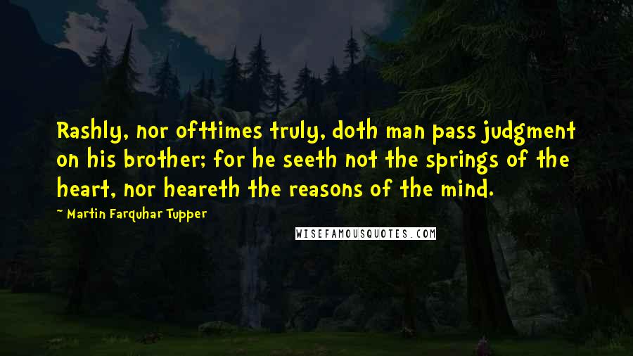 Martin Farquhar Tupper Quotes: Rashly, nor ofttimes truly, doth man pass judgment on his brother; for he seeth not the springs of the heart, nor heareth the reasons of the mind.