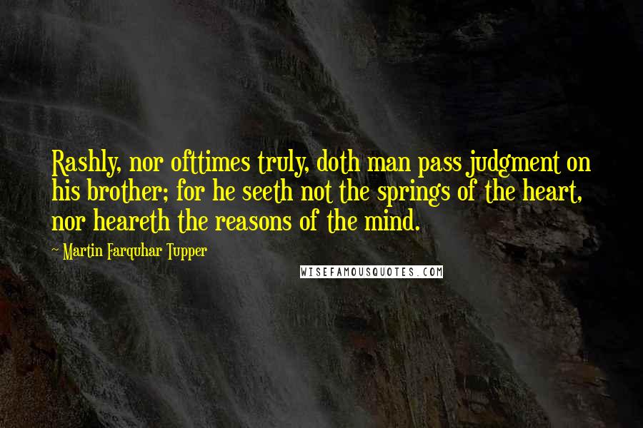 Martin Farquhar Tupper Quotes: Rashly, nor ofttimes truly, doth man pass judgment on his brother; for he seeth not the springs of the heart, nor heareth the reasons of the mind.