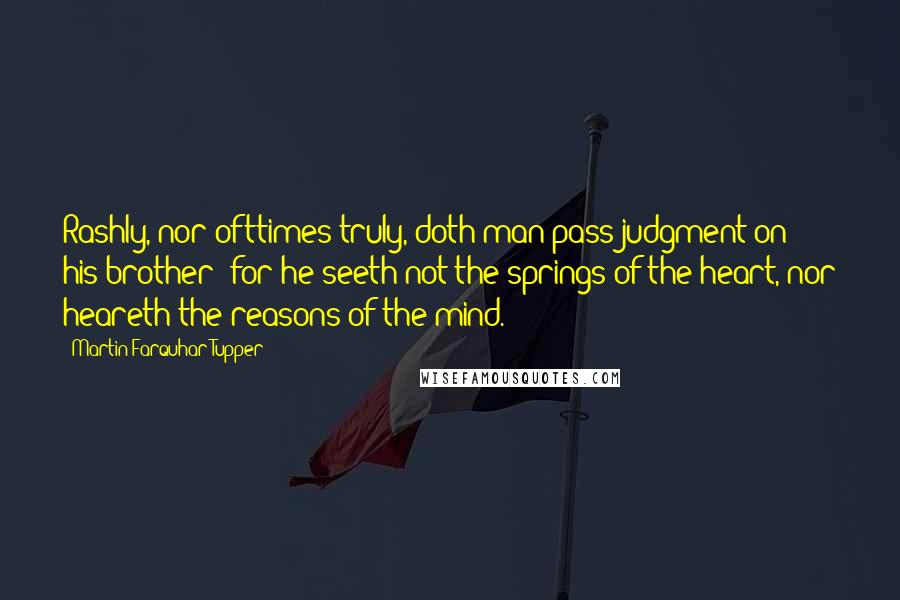 Martin Farquhar Tupper Quotes: Rashly, nor ofttimes truly, doth man pass judgment on his brother; for he seeth not the springs of the heart, nor heareth the reasons of the mind.