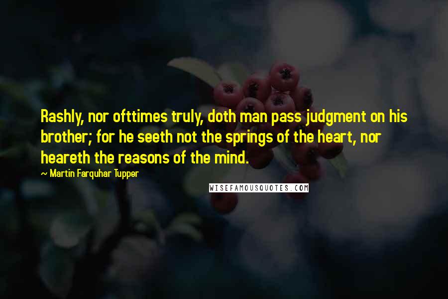 Martin Farquhar Tupper Quotes: Rashly, nor ofttimes truly, doth man pass judgment on his brother; for he seeth not the springs of the heart, nor heareth the reasons of the mind.