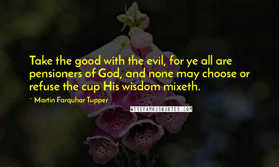 Martin Farquhar Tupper Quotes: Take the good with the evil, for ye all are pensioners of God, and none may choose or refuse the cup His wisdom mixeth.