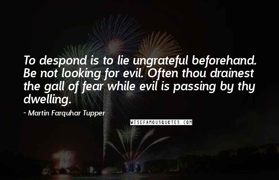 Martin Farquhar Tupper Quotes: To despond is to lie ungrateful beforehand. Be not looking for evil. Often thou drainest the gall of fear while evil is passing by thy dwelling.