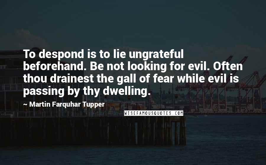 Martin Farquhar Tupper Quotes: To despond is to lie ungrateful beforehand. Be not looking for evil. Often thou drainest the gall of fear while evil is passing by thy dwelling.