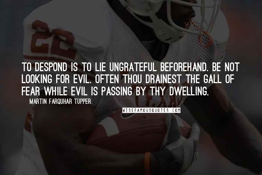 Martin Farquhar Tupper Quotes: To despond is to lie ungrateful beforehand. Be not looking for evil. Often thou drainest the gall of fear while evil is passing by thy dwelling.