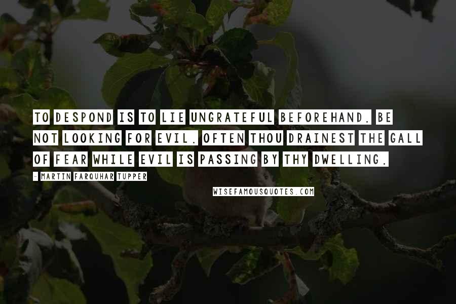 Martin Farquhar Tupper Quotes: To despond is to lie ungrateful beforehand. Be not looking for evil. Often thou drainest the gall of fear while evil is passing by thy dwelling.