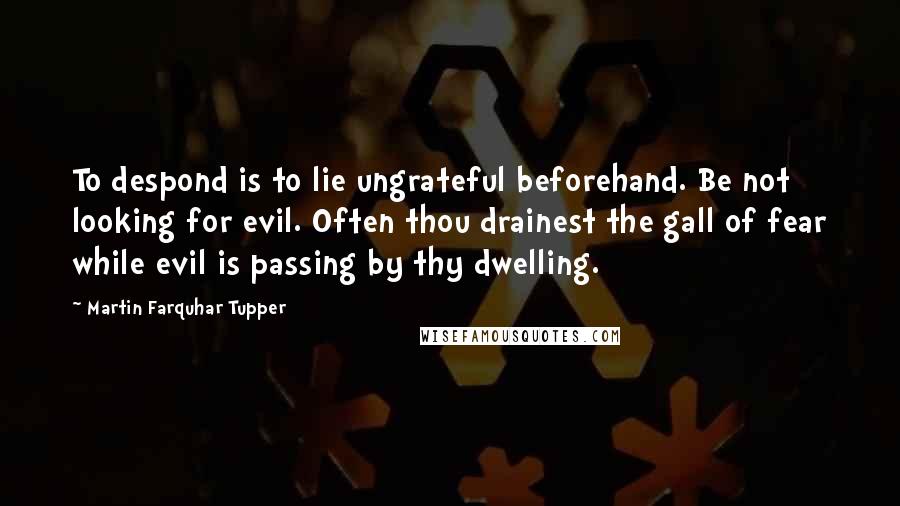 Martin Farquhar Tupper Quotes: To despond is to lie ungrateful beforehand. Be not looking for evil. Often thou drainest the gall of fear while evil is passing by thy dwelling.