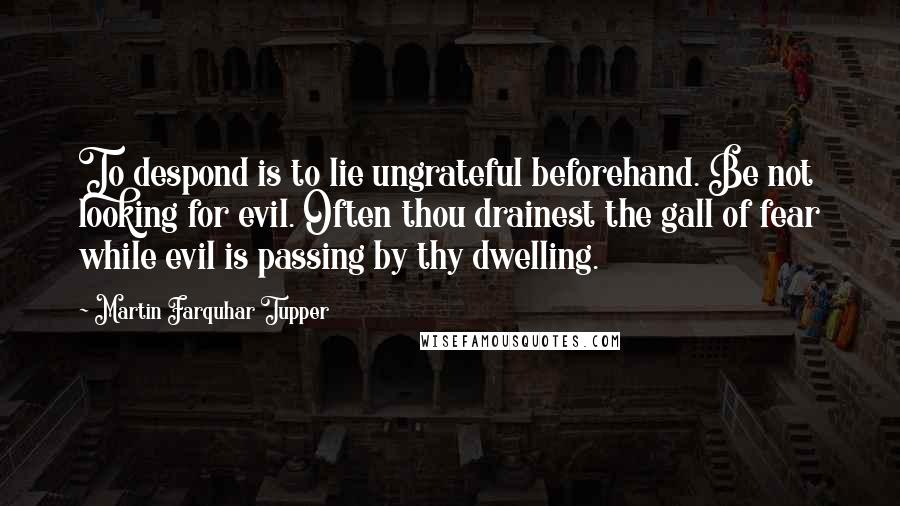 Martin Farquhar Tupper Quotes: To despond is to lie ungrateful beforehand. Be not looking for evil. Often thou drainest the gall of fear while evil is passing by thy dwelling.