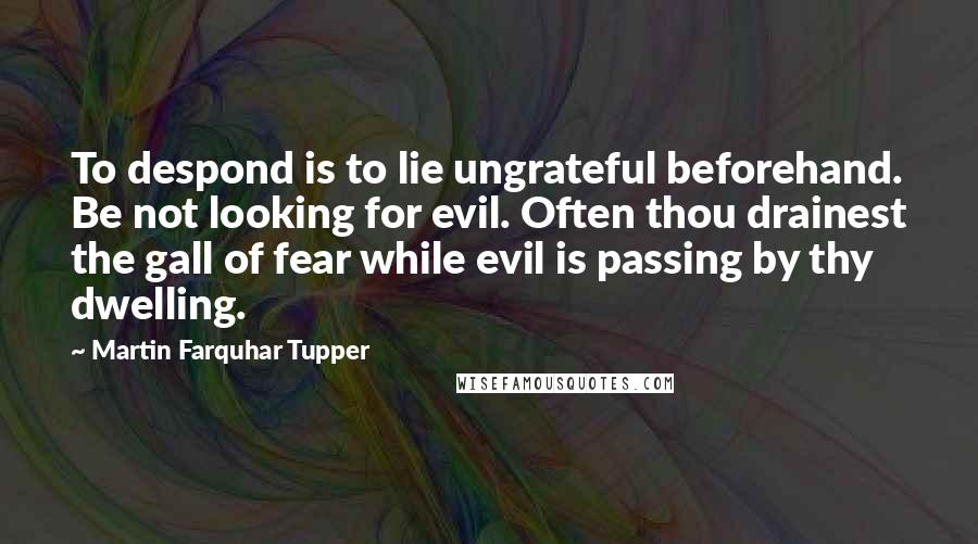 Martin Farquhar Tupper Quotes: To despond is to lie ungrateful beforehand. Be not looking for evil. Often thou drainest the gall of fear while evil is passing by thy dwelling.