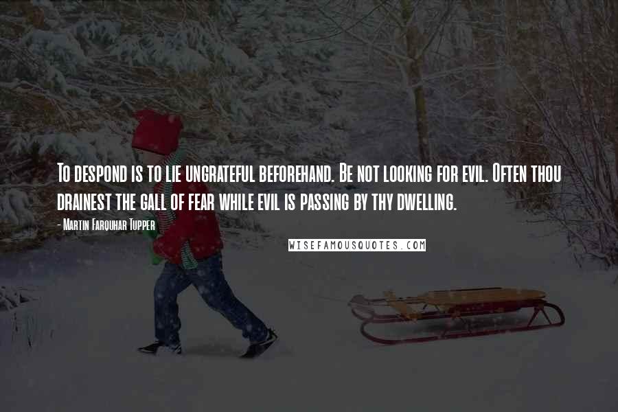 Martin Farquhar Tupper Quotes: To despond is to lie ungrateful beforehand. Be not looking for evil. Often thou drainest the gall of fear while evil is passing by thy dwelling.